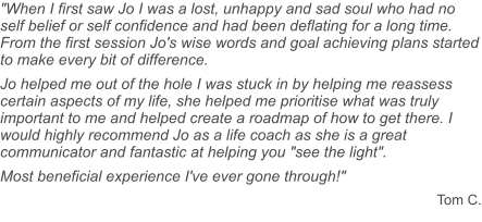 "When I first saw Jo I was a lost, unhappy and sad soul who had no self belief or self confidence and had been deflating for a long time. From the first session Jo's wise words and goal achieving plans started to make every bit of difference. Jo helped me out of the hole I was stuck in by helping me reassess certain aspects of my life, she helped me prioritise what was truly important to me and helped create a roadmap of how to get there. I would highly recommend Jo as a life coach as she is a great communicator and fantastic at helping you "see the light". Most beneficial experience I've ever gone through!" Tom C.