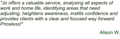 "Jo offers a valuable service, analysing all aspects of work and home life, identifying areas that need adjusting, heightens awareness, instills confidence and provides clients with a clear and focused way forward. Priceless!"  Alison W.